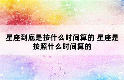 星座到底是按什么时间算的 星座是按照什么时间算的